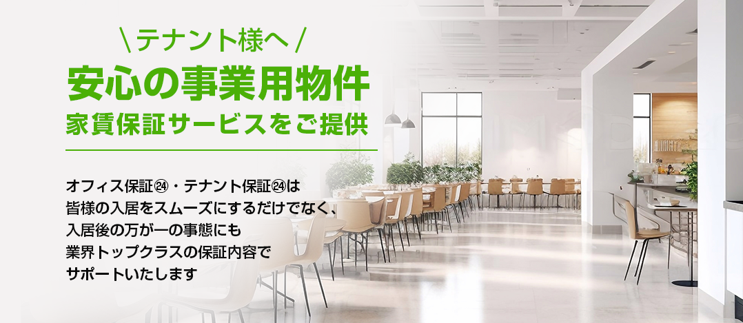 テナント様へ 安心の事業用物件 家賃保証サービスをご提供オフィス保証㉔ テナント保証㉔は 皆様の入居を スムーズにするだけでなく、 入居後の万が一の事態にも 業界トップクラスの保証内容で サポートいたします